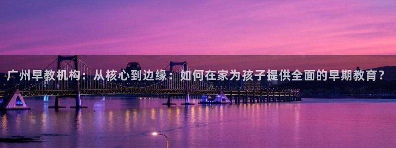 恒行招商老大诚挚 6ll5l：广州早教机构：从核心到边缘：如何在家为孩子提供全面的早期教育？