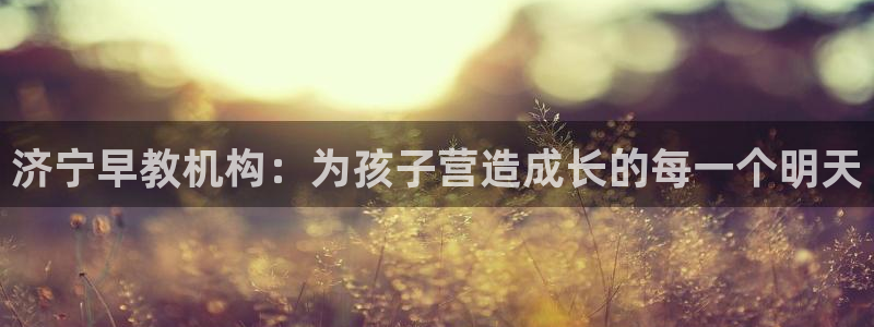 恒行开户全2O5o5O：济宁早教机构：为孩子营造成长的每一个明天