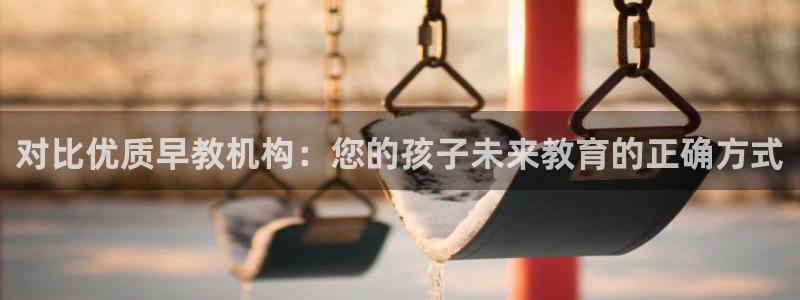 恒行娱乐周74OOO5：对比优质早教机构：您的孩子未来教育的正确方式