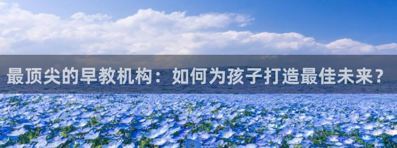 恒行主管总代6ll5l周至：最顶尖的早教机构：如何为孩子打造最佳未来？
