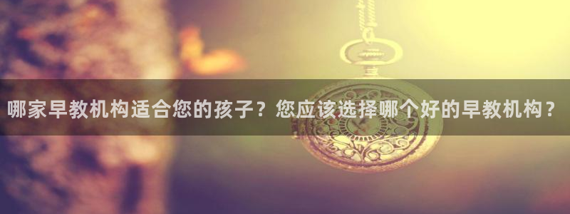 恒行2杨74OOO5：哪家早教机构适合您的孩子？您应该选择哪个好的早教机构？