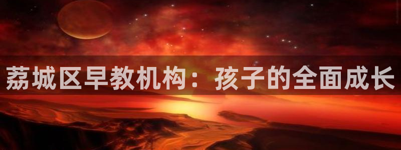 恒行主管总代6ll5l周至：荔城区早教机构：孩子的全面成长