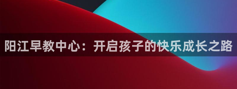 恒行2王74OOO5：阳江早教中心：开启孩子的快乐成长之路