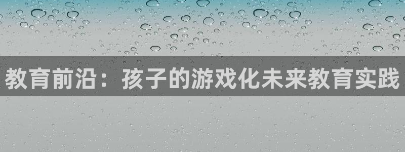 恒行娱乐卫74OOO5：教育前沿：孩子的游戏化未来教育实践