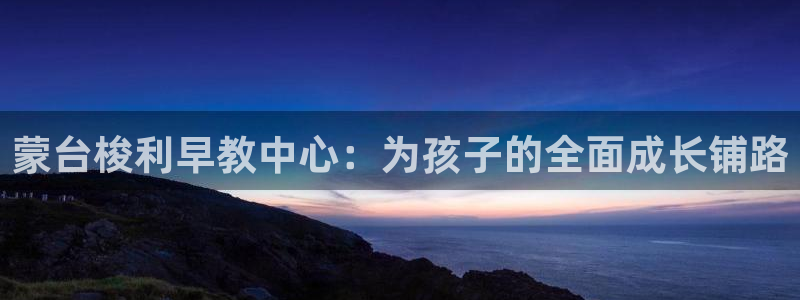 恒行娱乐鸟74ooo5判官：蒙台梭利早教中心：为孩子的全面成长铺路