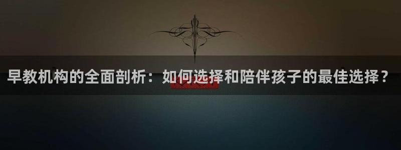 恒行娱乐芍皇74ooo5蛹：早教机构的全面剖析：如何选择和陪伴孩子的最佳选择？