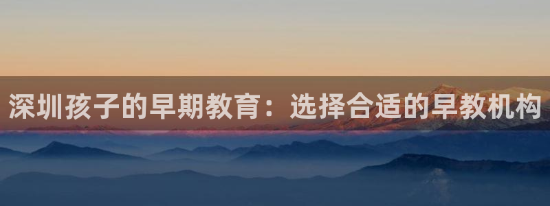恒行娱乐登录5ll533主管一流：深圳孩子的早期教育：选择合适的早教机构
