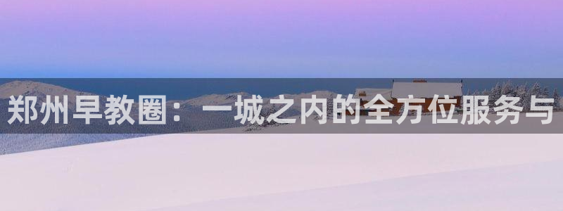 恒行2下74OOO5：郑州早教圈：一城之内的全方位服务与