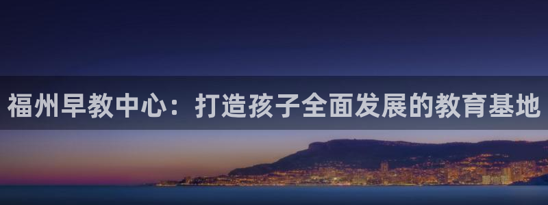 恒行娱乐冯74OOO5:福州早教中心:打造孩子全面发展的教育基地