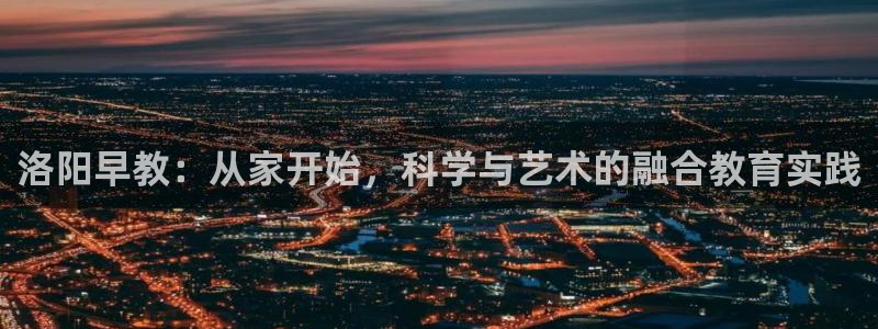 恒行娱乐5ll533主管优雅：洛阳早教：从家开始，科学与艺术的融合教育实践