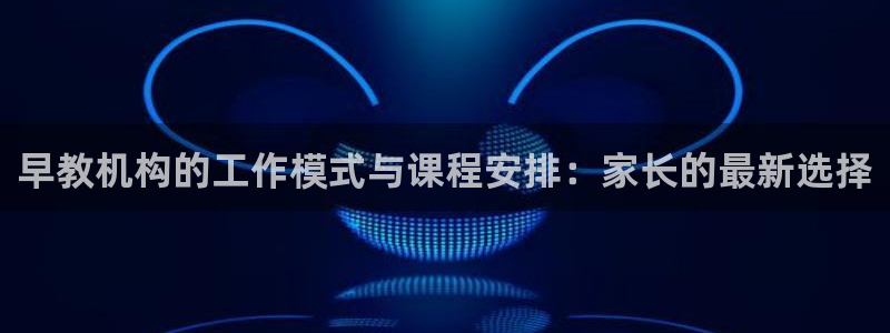 恒行2冯74OOO5：早教机构的工作模式与课程安排：家长的最新选择