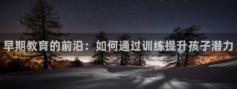 恒行娱乐掏沂74ooo5弛：早期教育的前沿：如何通过训练提升孩子潜力